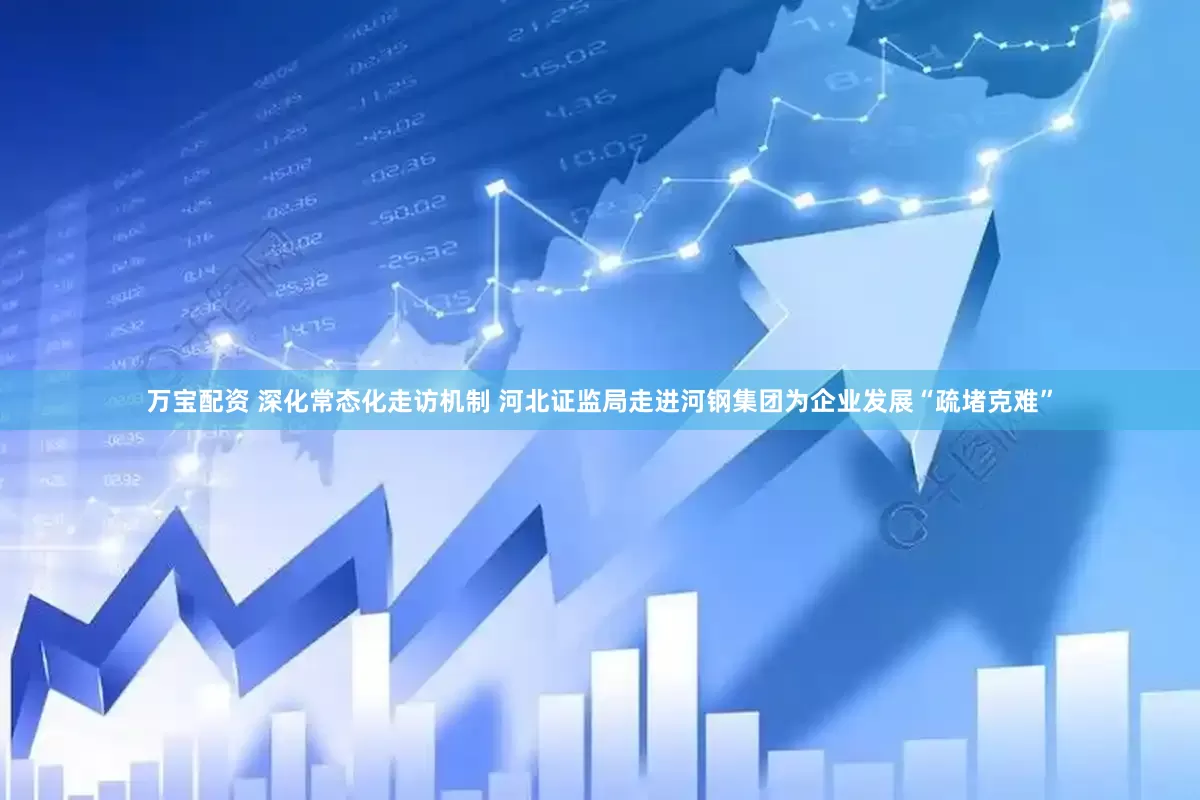 万宝配资 深化常态化走访机制 河北证监局走进河钢集团为企业发展“疏堵克难”