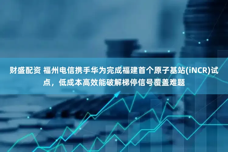 财盛配资 福州电信携手华为完成福建首个原子基站(iNCR)试点，低成本高效能破解梯停信号覆盖难题