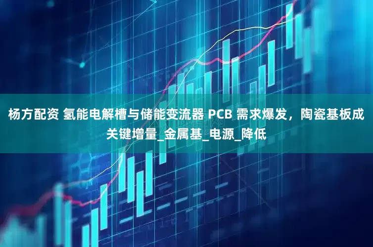杨方配资 氢能电解槽与储能变流器 PCB 需求爆发，陶瓷基板成关键增量_金属基_电源_降低