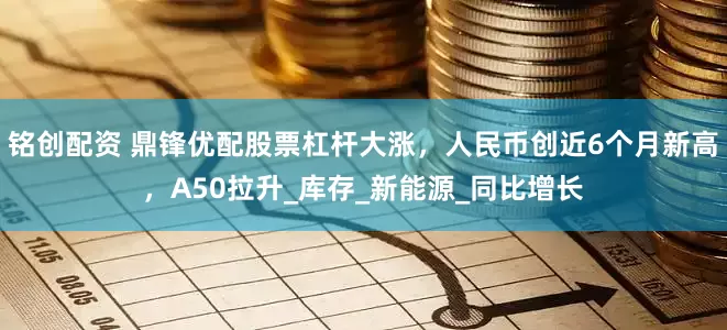 铭创配资 鼎锋优配股票杠杆大涨，人民币创近6个月新高，A50拉升_库存_新能源_同比增长
