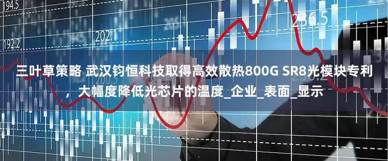三叶草策略 武汉钧恒科技取得高效散热800G SR8光模块专利，大幅度降低光芯片的温度_企业_表面_显示