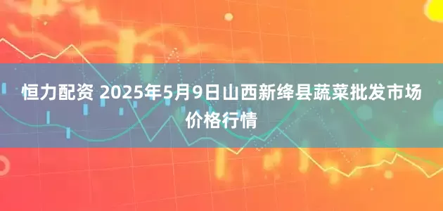恒力配资 2025年5月9日山西新绛县蔬菜批发市场价格行情