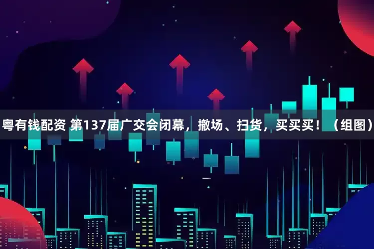 粤有钱配资 第137届广交会闭幕，撤场、扫货，买买买！（组图）