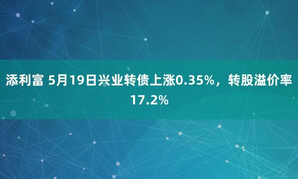 添利富 5月19日兴业转债上涨0.35%，转股溢价率17.2%