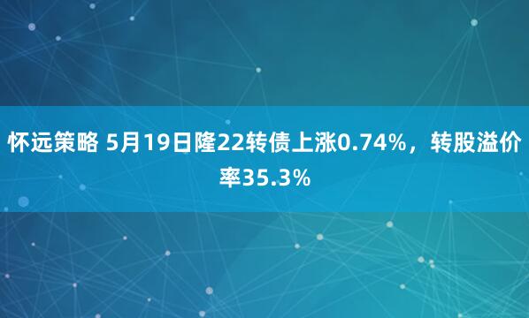 怀远策略 5月19日隆22转债上涨0.74%，转股溢价率35.3%