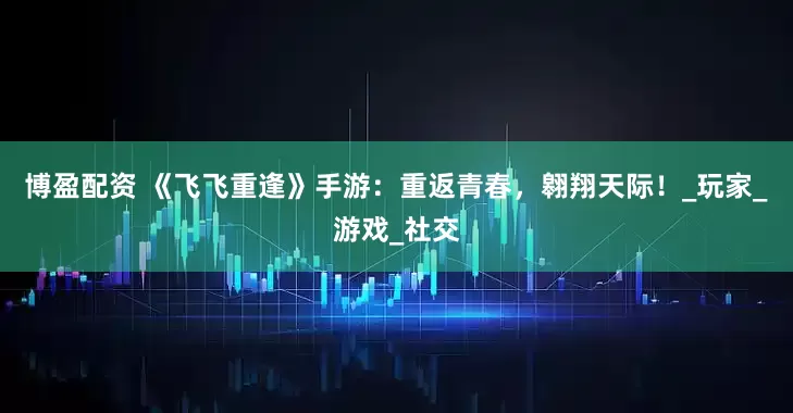 博盈配资 《飞飞重逢》手游：重返青春，翱翔天际！_玩家_游戏_社交