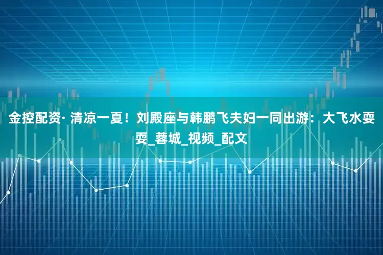 金控配资· 清凉一夏！刘殿座与韩鹏飞夫妇一同出游：大飞水耍耍_蓉城_视频_配文