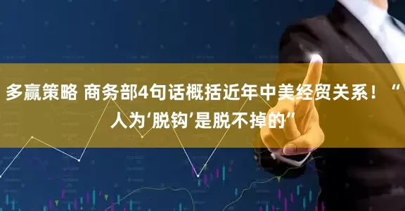 多赢策略 商务部4句话概括近年中美经贸关系！“人为‘脱钩’是脱不掉的”