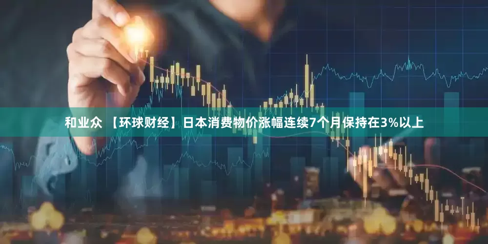 和业众 【环球财经】日本消费物价涨幅连续7个月保持在3%以上