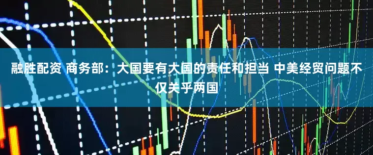 融胜配资 商务部：大国要有大国的责任和担当 中美经贸问题不仅关乎两国