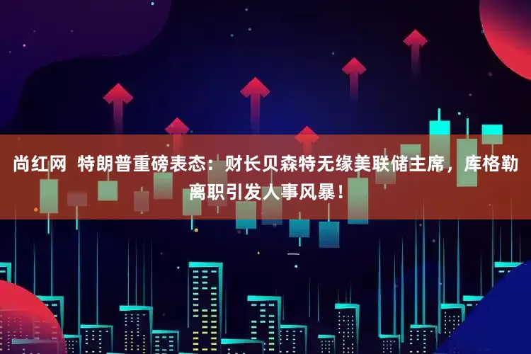 尚红网  特朗普重磅表态：财长贝森特无缘美联储主席，库格勒离职引发人事风暴！
