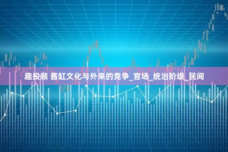 趣投顾 酱缸文化与外来的竞争_官场_统治阶级_民间