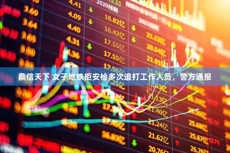 鼎信天下 女子地铁拒安检多次追打工作人员，警方通报