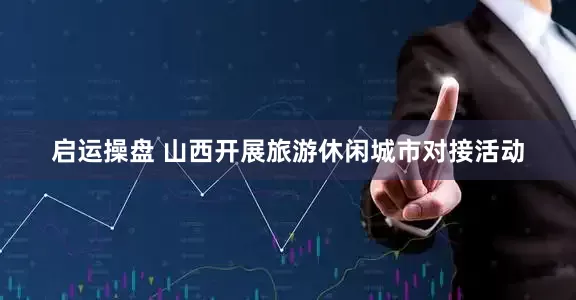 启运操盘 山西开展旅游休闲城市对接活动