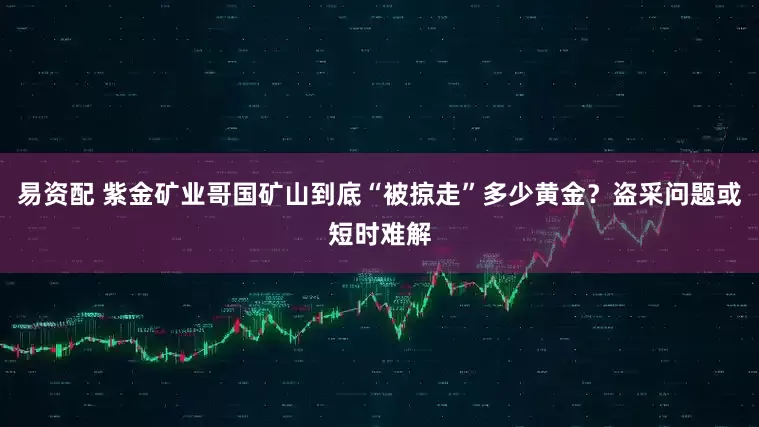 易资配 紫金矿业哥国矿山到底“被掠走”多少黄金?盗采问题或短时难解