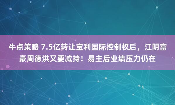 牛点策略 7.5亿转让宝利国际控制权后，江阴富豪周德洪又要减持！易主后业绩压力仍在