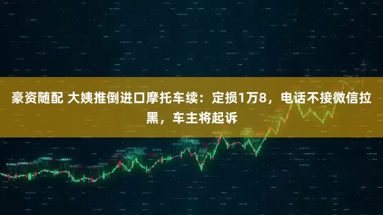豪资随配 大姨推倒进口摩托车续:定损1万8,电话不接微信拉黑,车主将起诉
