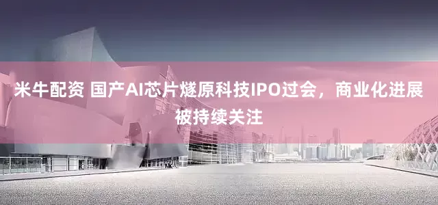 米牛配资 国产AI芯片燧原科技IPO过会，商业化进展被持续关注