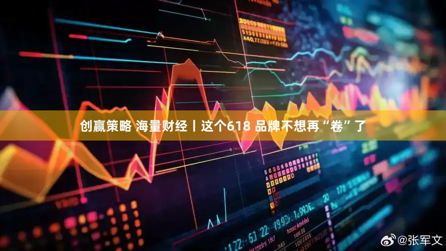 创赢策略 海量财经丨这个618 品牌不想再“卷”了