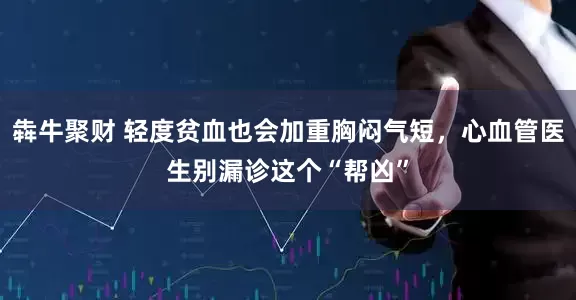 犇牛聚财 轻度贫血也会加重胸闷气短，心血管医生别漏诊这个“帮凶”