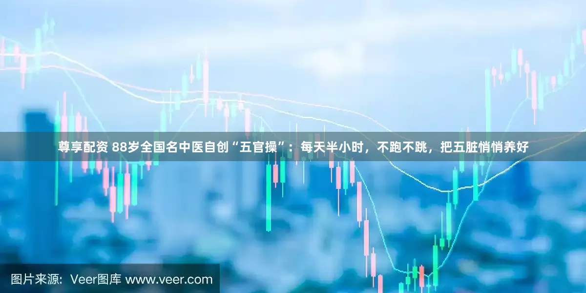 尊享配资 88岁全国名中医自创“五官操”：每天半小时，不跑不跳，把五脏悄悄养好